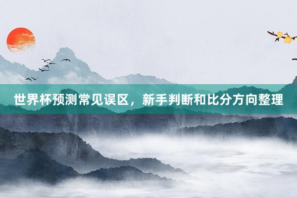 世界杯预测常见误区，新手判断和比分方向整理