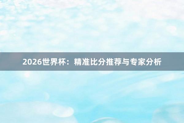 2026世界杯:精准比分推荐与专家分析
